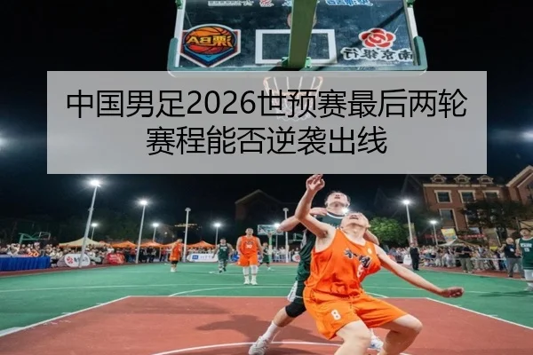 中国男足2026世预赛最后两轮赛程能否逆袭出线